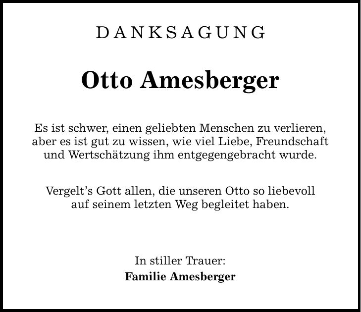 DANKSAGUNG Otto Amesberger Es ist schwer, einen geliebten Menschen zu verlieren, aber es ist gut zu wissen, wie viel Liebe, Freundschaft und Wertschätzung ihm entgegengebracht wurde. Vergelts Gott allen, die unseren Otto so liebevoll auf seinem letzten Weg begleitet haben. In stiller Trauer: Familie Amesberger