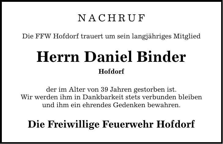 NACHRUF Die FFW Hofdorf trauert um sein langjähriges Mitglied Herrn Daniel Binder Hofdorf der im Alter von 39 Jahren gestorben ist. Wir werden ihm in Dankbarkeit stets verbunden bleiben und ihm ein ehrendes Gedenken bewahren. Die Freiwillige Feuerwehr Hofdorf