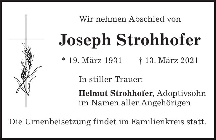 Wir nehmen Abschied von Joseph Strohhofer * 19. März 1931 + 13. März 2021 In stiller Trauer: Helmut Strohhofer, Adoptivsohn im Namen aller Angehörigen Die Urnenbeisetzung findet im Familienkreis statt.