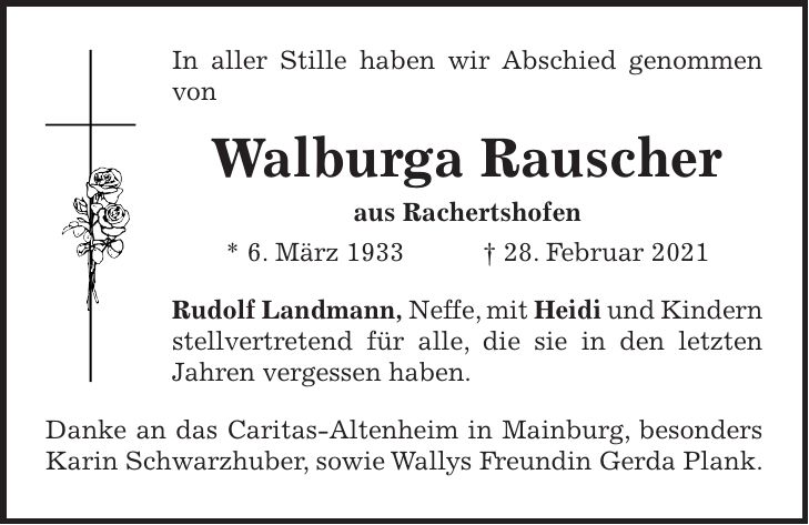 In aller Stille haben wir Abschied genommen von Walburga Rauscher aus Rachertshofen * 6. März 1933 + 28. Februar 2021 Rudolf Landmann, Neffe, mit Heidi und Kindern stellvertretend für alle, die sie in den letzten Jahren vergessen haben. Danke an das Caritas-Altenheim in Mainburg, besonders Karin Schwarzhuber, sowie Wallys Freundin Gerda Plank.