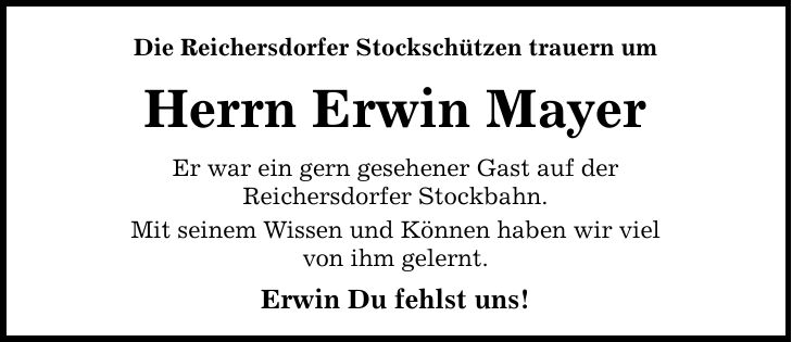 Die Reichersdorfer Stockschützen trauern um Herrn Erwin Mayer Er war ein gern gesehener Gast auf der Reichersdorfer Stockbahn. Mit seinem Wissen und Können haben wir viel von ihm gelernt. Erwin Du fehlst uns!