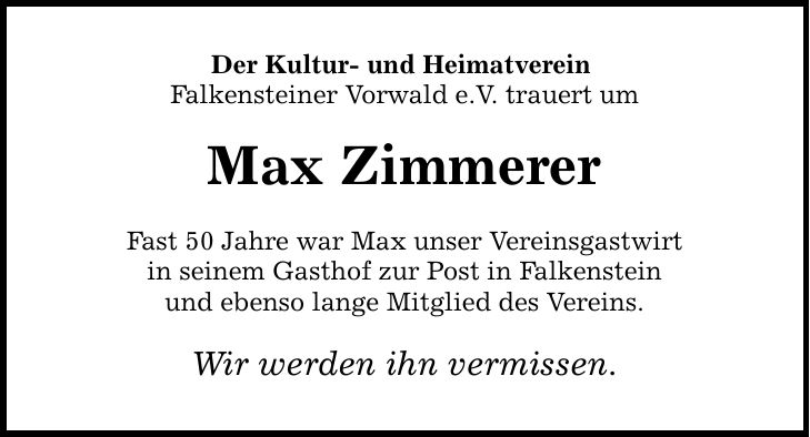 Der Kultur- und Heimatverein Falkensteiner Vorwald e.V. trauert um Max Zimmerer Fast 50 Jahre war Max unser Vereinsgastwirt in seinem Gasthof zur Post in Falkenstein und ebenso lange Mitglied des Vereins. Wir werden ihn vermissen.