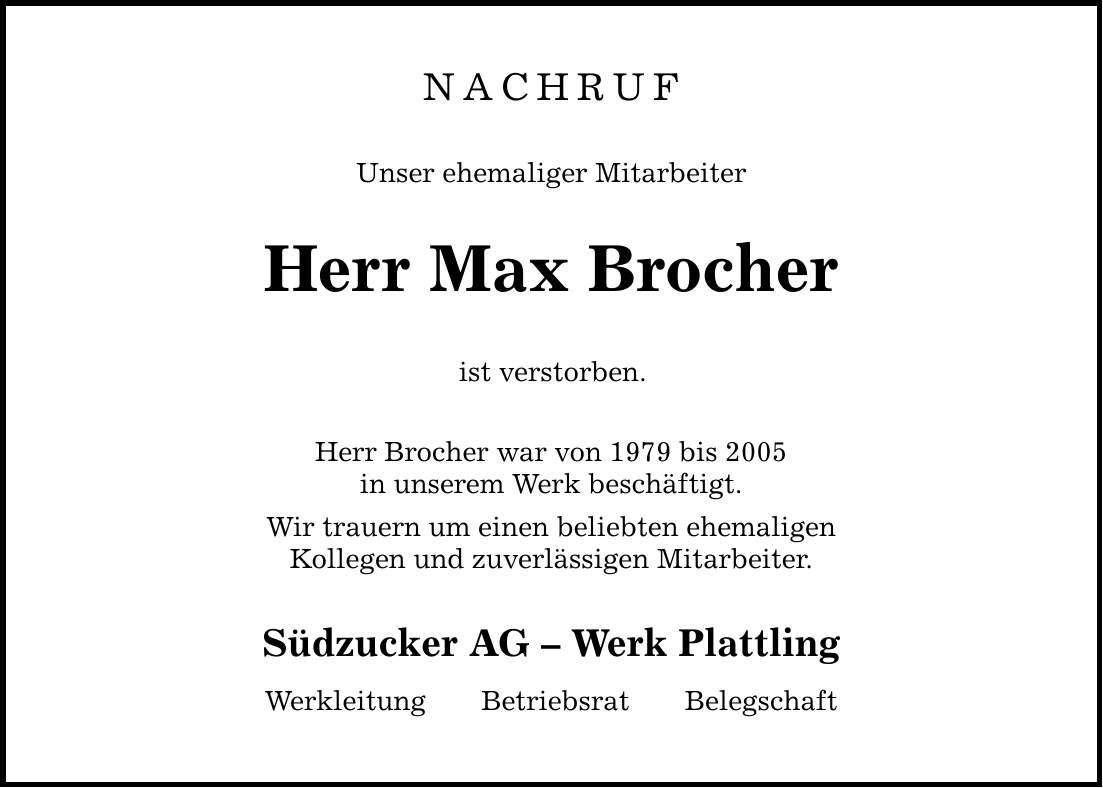 NACHRUF Unser ehemaliger Mitarbeiter Herr Max Brocher ist verstorben. Herr Brocher war von 1979 bis 2005 in unserem Werk beschäftigt. Wir trauern um einen beliebten ehemaligen Kollegen und zuverlässigen Mitarbeiter. Südzucker AG  Werk Plattling WerkleitungBetriebsratBelegschaft