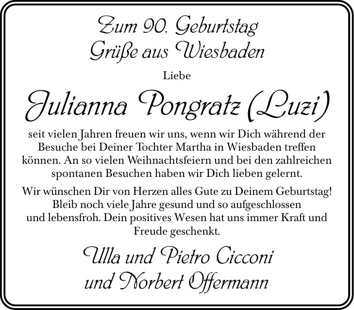 Zum 90. Geburtstag Grüße aus Wiesbaden Liebe Julianna Pongratz (Luzi) seit vielen Jahren freuen wir uns, wenn wir Dich während der Besuche bei Deiner Tochter Martha in Wiesbaden treffen können. An so vielen Weihnachtsfeiern und bei den zahlreichen spontanen Besuchen haben wir Dich lieben gelernt. Wir wünschen Dir von Herzen alles Gute zu Deinem Geburtstag! Bleib noch viele Jahre gesund und so aufgeschlossen und lebensfroh. Dein positives Wesen hat uns immer Kraft und Freude geschenkt. Ulla und Pietro Cicconi und Norbert Offermann
