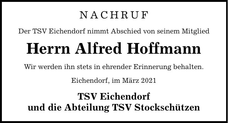 NACHRUF Der TSV Eichendorf nimmt Abschied von seinem Mitglied Herrn Alfred Hoffmann Wir werden ihn stets in ehrender Erinnerung behalten. Eichendorf, im März 2021 TSV Eichendorf und die Abteilung TSV Stockschützen