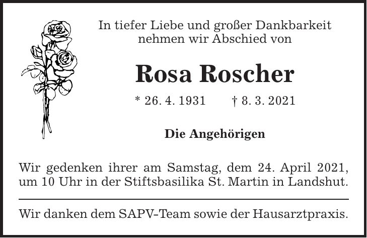 In tiefer Liebe und großer Dankbarkeit nehmen wir Abschied von Rosa Roscher * 26. 4. 1931 + 8. 3. 2021 Die Angehörigen Wir gedenken ihrer am Samstag, dem 24. April 2021, um 10 Uhr in der Stiftsbasilika St. Martin in Landshut. Wir danken dem SAPV-Team sowie der Hausarztpraxis.