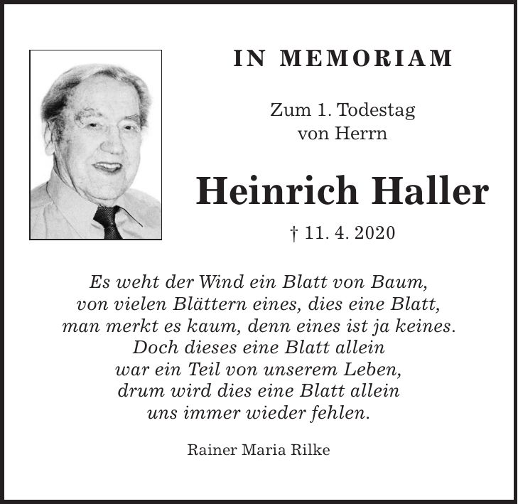 IN MEMORIAM Zum 1. Todestag von Herrn Heinrich Haller + 11. 4. 2020 Es weht der Wind ein Blatt von Baum, von vielen Blättern eines, dies eine Blatt, man merkt es kaum, denn eines ist ja keines. Doch dieses eine Blatt allein war ein Teil von unserem Leben, drum wird dies eine Blatt allein uns immer wieder fehlen. Rainer Maria Rilke