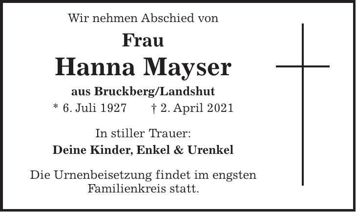 Wir nehmen Abschied von Frau Hanna Mayser aus Bruckberg/Landshut * 6. Juli 1927 + 2. April 2021 In stiller Trauer: Deine Kinder, Enkel & Urenkel Die Urnenbeisetzung findet im engsten Familienkreis statt.