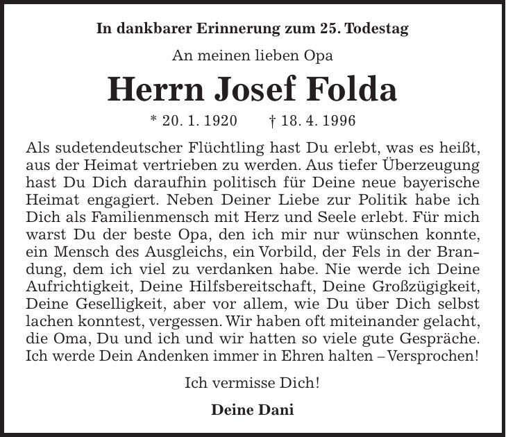 In dankbarer Erinnerung zum 25. Todestag An meinen lieben Opa Herrn Josef Folda * 20. 1. 1920 + 18. 4. 1996 Als sudetendeutscher Flüchtling hast Du erlebt, was es heißt, aus der Heimat vertrieben zu werden. Aus tiefer Überzeugung hast Du Dich daraufhin politisch für Deine neue bayerische Heimat engagiert. Neben Deiner Liebe zur Politik habe ich Dich als Familienmensch mit Herz und Seele erlebt. Für mich warst Du der beste Opa, den ich mir nur wünschen konnte, ein Mensch des Ausgleichs, ein Vorbild, der Fels in der Brandung, dem ich viel zu verdanken habe. Nie werde ich Deine Aufrichtigkeit, Deine Hilfsbereitschaft, Deine Großzügigkeit, Deine Geselligkeit, aber vor allem, wie Du über Dich selbst lachen konntest, vergessen. Wir haben oft miteinander gelacht, die Oma, Du und ich und wir hatten so viele gute Gespräche. Ich werde Dein Andenken immer in Ehren halten - Versprochen! Ich vermisse Dich! Deine Dani