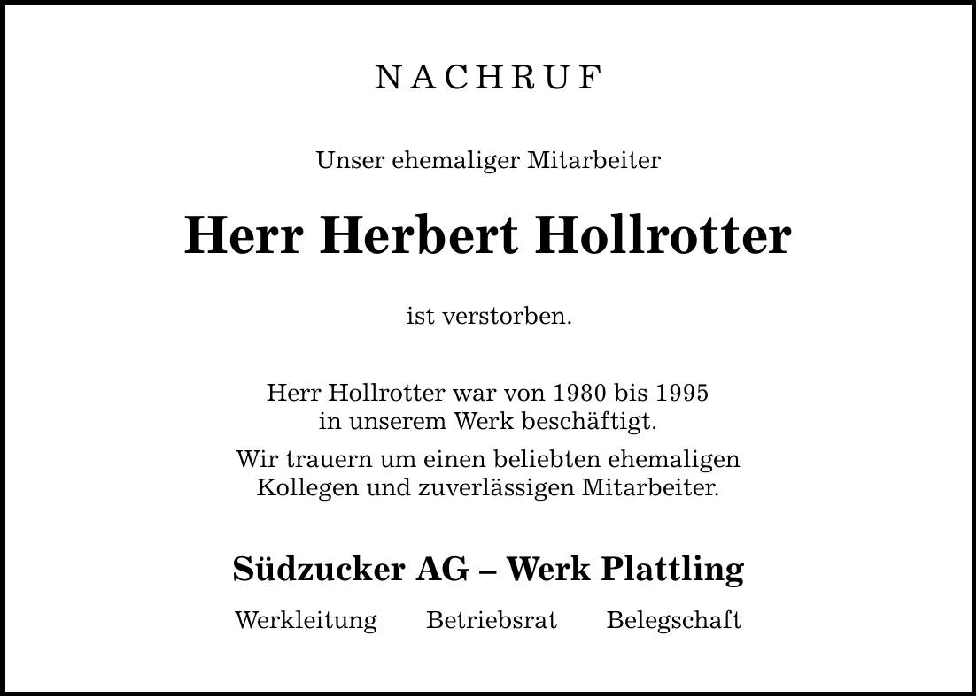 NACHRUF Unser ehemaliger Mitarbeiter Herr Herbert Hollrotter ist verstorben. Herr Hollrotter war von 1980 bis 1995 in unserem Werk beschäftigt. Wir trauern um einen beliebten ehemaligen Kollegen und zuverlässigen Mitarbeiter. Südzucker AG  Werk Plattling WerkleitungBetriebsratBelegschaft