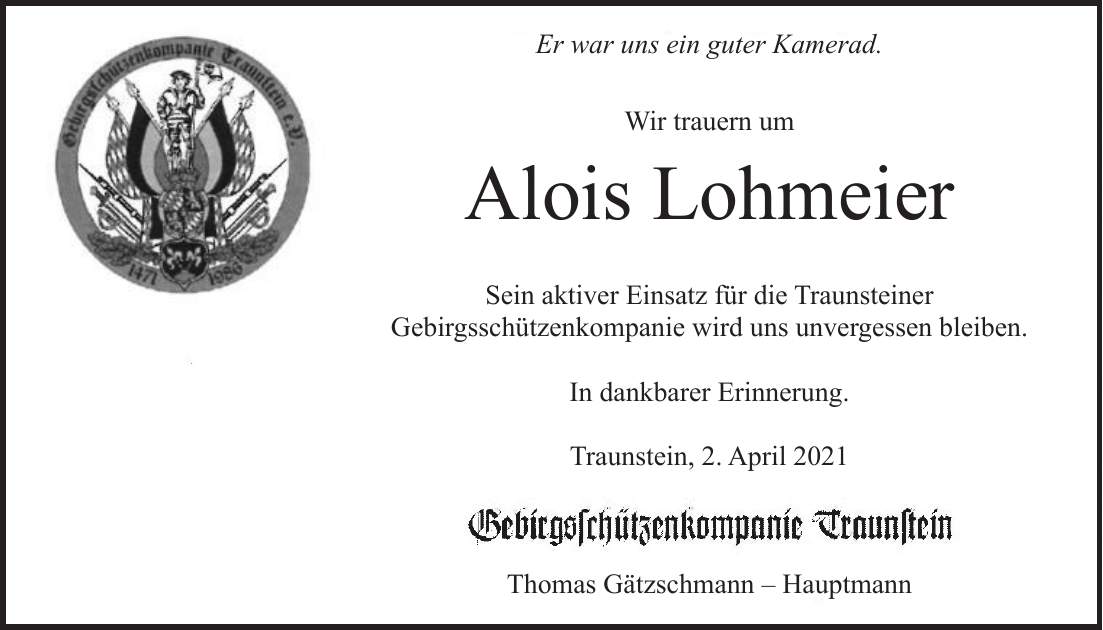 Er war uns ein guter Kamerad. Wir trauern um Alois Lohmeier Sein aktiver Einsatz für die Traunsteiner Gebirgsschützenkompanie wird uns unvergessen bleiben. In dankbarer Erinnerung. Traunstein, 2. April 2021 Thomas Gätzschmann - Hauptmann