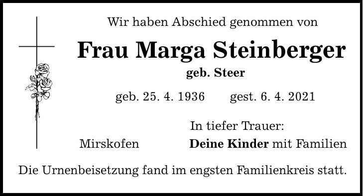Wir haben Abschied genommen von Frau Marga Steinberger geb. Steer geb. 25. 4. 1936gest. 6. 4. 2021 Mirskofen Die Urnenbeisetzung fand im engsten Familienkreis statt. In tiefer Trauer: Deine Kinder mit Familien
