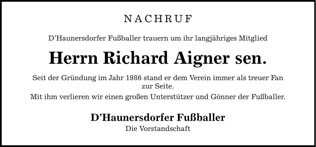 NACHRUF DHaunersdorfer Fußballer trauern um ihr langjähriges Mitglied Herrn Richard Aigner sen. Seit der Gründung im Jahr 1986 stand er dem Verein immer als treuer Fan zur Seite. Mit ihm verlieren wir einen großen Unterstützer und Gönner der Fußballer. DHaunersdorfer Fußballer Die Vorstandschaft