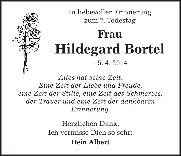 In liebevoller Erinnerung zum 7. Todestag Frau Hildegard Bortel + 5. 4. 2014 Alles hat seine Zeit. Eine Zeit der Liebe und Freude, eine Zeit der Stille, eine Zeit des Schmerzes, der Trauer und eine Zeit der dankbaren Erinnerung. Herzlichen Dank. Ich vermisse Dich so sehr: Dein Albert
