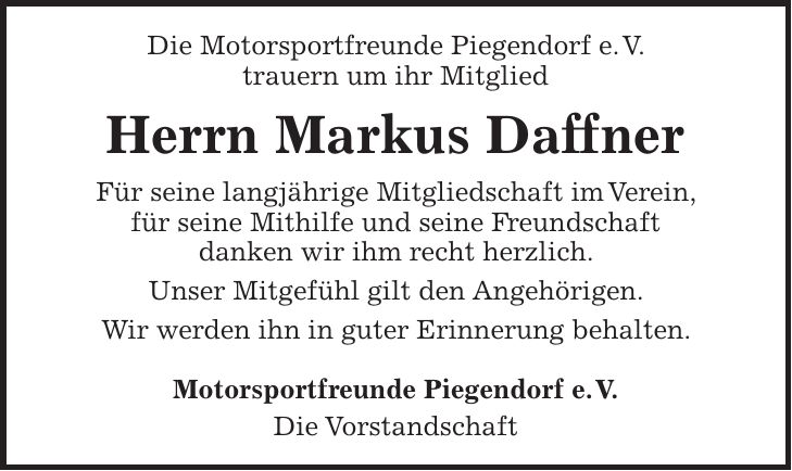 Die Motorsportfreunde Piegendorf e. V. trauern um ihr Mitglied Herrn Markus Daffner Für seine langjährige Mitgliedschaft im Verein, für seine Mithilfe und seine Freundschaft danken wir ihm recht herzlich. Unser Mitgefühl gilt den Angehörigen. Wir werden ihn in guter Erinnerung behalten. Motorsportfreunde Piegendorf e. V. Die Vorstandschaft