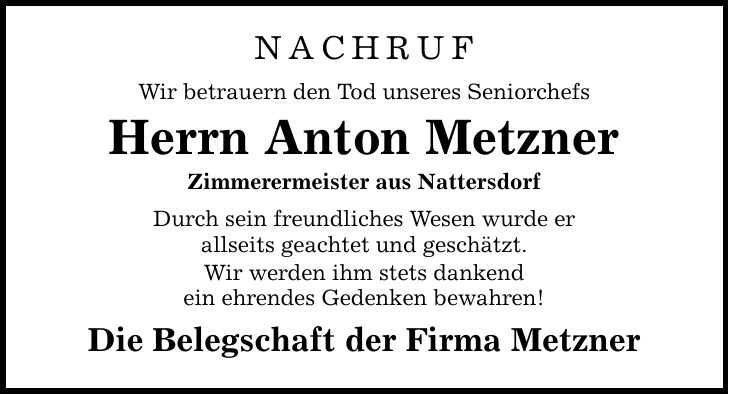 NACHRUF Wir betrauern den Tod unseres Seniorchefs Herrn Anton Metzner Zimmerermeister aus Nattersdorf Durch sein freundliches Wesen wurde er allseits geachtet und geschätzt. Wir werden ihm stets dankend ein ehrendes Gedenken bewahren! Die Belegschaft der Firma Metzner
