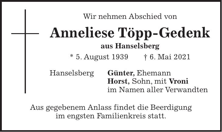 Wir nehmen Abschied von Anneliese Töpp-Gedenk aus Hanselsberg * 5. August 1939 + 6. Mai 2021 Hanselsberg Günter, Ehemann Horst, Sohn, mit Vroni im Namen aller Verwandten Aus gegebenem Anlass findet die Beerdigung im engsten Familienkreis statt.