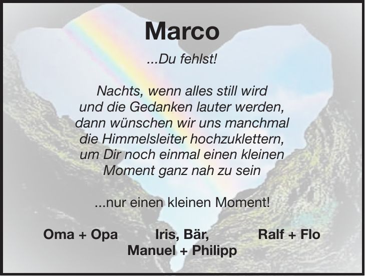 Marco ...Du fehlst! Nachts, wenn alles still wird und die Gedanken lauter werden, dann wünschen wir uns manchmal die Himmelsleiter hochzuklettern, um Dir noch einmal einen kleinen Moment ganz nah zu sein ...nur einen kleinen Moment! Oma + Opa Iris, Bär, Ralf + Flo Manuel + Philipp
