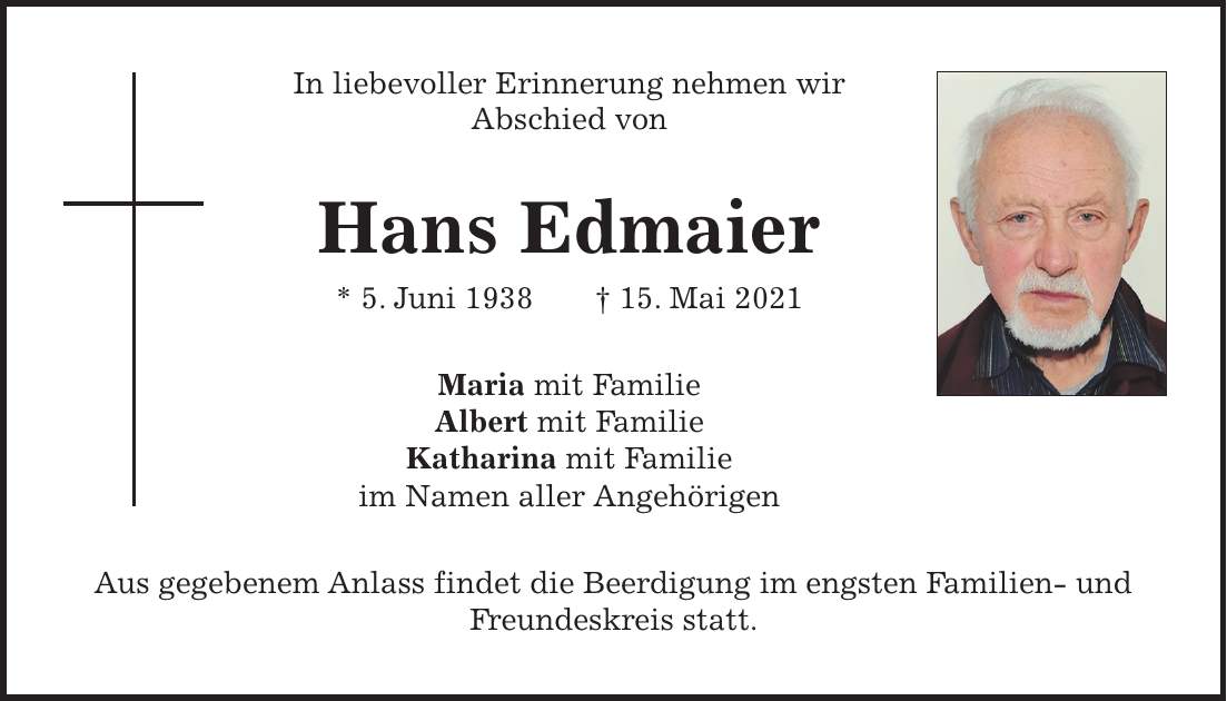 In liebevoller Erinnerung nehmen wir Abschied von Hans Edmaier * 5. Juni 1938 + 15. Mai 2021 Maria mit Familie Albert mit Familie Katharina mit Familie im Namen aller Angehörigen Aus gegebenem Anlass findet die Beerdigung im engsten Familien- und Freundeskreis statt.