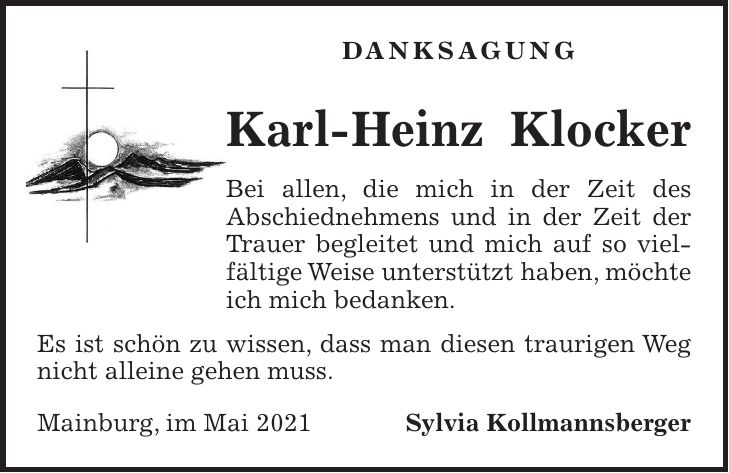 DANKSAGUNG Karl-Heinz Klocker Bei allen, die mich in der Zeit des Abschiednehmens und in der Zeit der Trauer begleitet und mich auf so vielfältige Weise unterstützt haben, möchte ich mich bedanken. Es ist schön zu wissen, dass man diesen traurigen Weg nicht alleine gehen muss. Mainburg, im Mai 2021 Sylvia Kollmannsberger