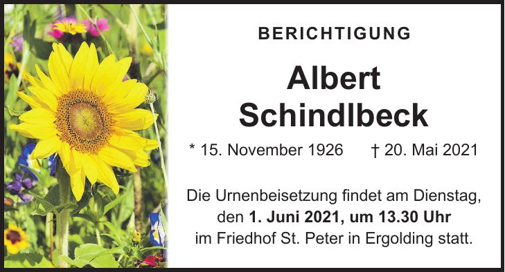 BERICHTIGUNG Albert Schindlbeck * 15. November 1926 + 20. Mai 2021 Die Urnenbeisetzung findet am Dienstag, den 1. Juni 2021, um 13.30 Uhr im Friedhof St. Peter in Ergolding statt.