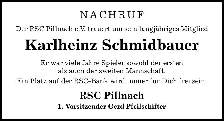 NACHRUF Der RSC Pillnach e.V. trauert um sein langjähriges Mitglied Karlheinz Schmidbauer Er war viele Jahre Spieler sowohl der ersten als auch der zweiten Mannschaft. Ein Platz auf der RSC-Bank wird immer für Dich frei sein. RSC Pillnach 1. Vorsitzender Gerd Pfeilschifter