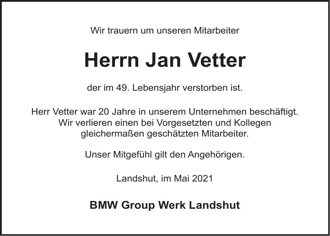 Wir trauern um unseren Mitarbeiter Herrn Jan Vetter der im 49. Lebensjahr verstorben ist. Herr Vetter war 20 Jahre in unserem Unternehmen beschäftigt. Wir verlieren einen bei Vorgesetzten und Kollegen gleichermaßen geschätzten Mitarbeiter. Unser Mitgefühl gilt den Angehörigen. Landshut, im Mai 2021 BMW Group Werk Landshut