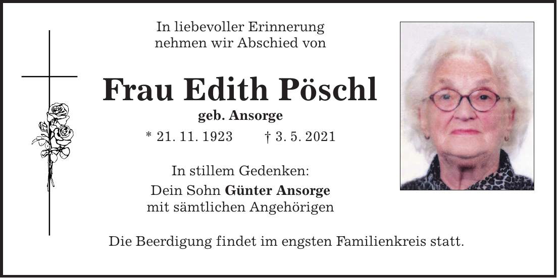 In liebevoller Erinnerung nehmen wir Abschied von Frau Edith Pöschl geb. Ansorge * 21. 11. 1923 + 3. 5. 2021 In stillem Gedenken: Dein Sohn Günter Ansorge mit sämtlichen Angehörigen Die Beerdigung findet im engsten Familienkreis statt.