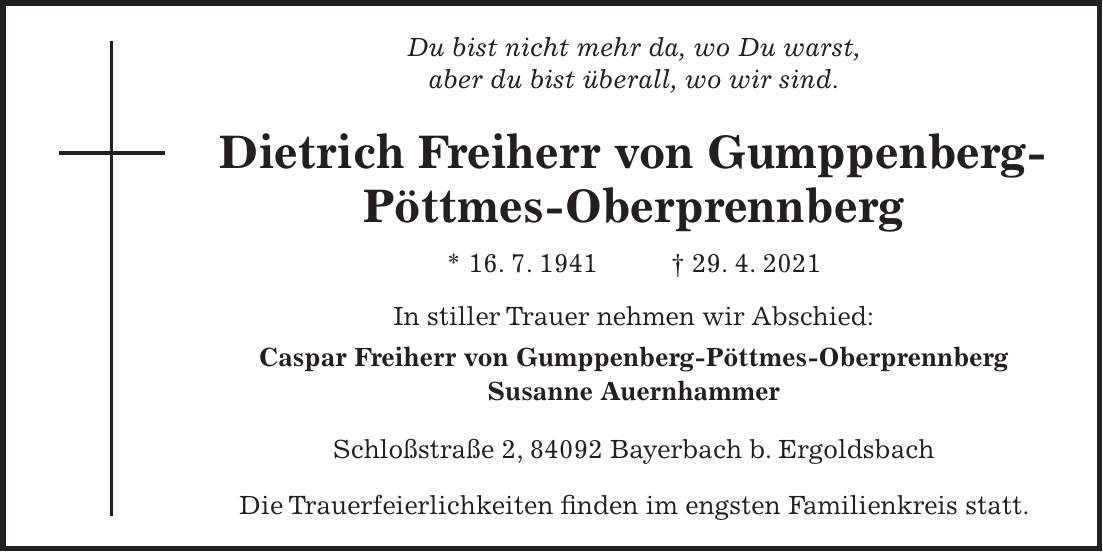 Du bist nicht mehr da, wo Du warst, aber du bist überall, wo wir sind. Dietrich Freiherr von Gumppenberg- Pöttmes-Oberprennberg * 16. 7. 1941 + 29. 4. 2021 In stiller Trauer nehmen wir Abschied: Caspar Freiherr von Gumppenberg-Pöttmes-Oberprennberg Susanne Auernhammer Schloßstraße 2, 84092 Bayerbach b. Ergoldsbach Die Trauerfeierlichkeiten finden im engsten Familienkreis statt.