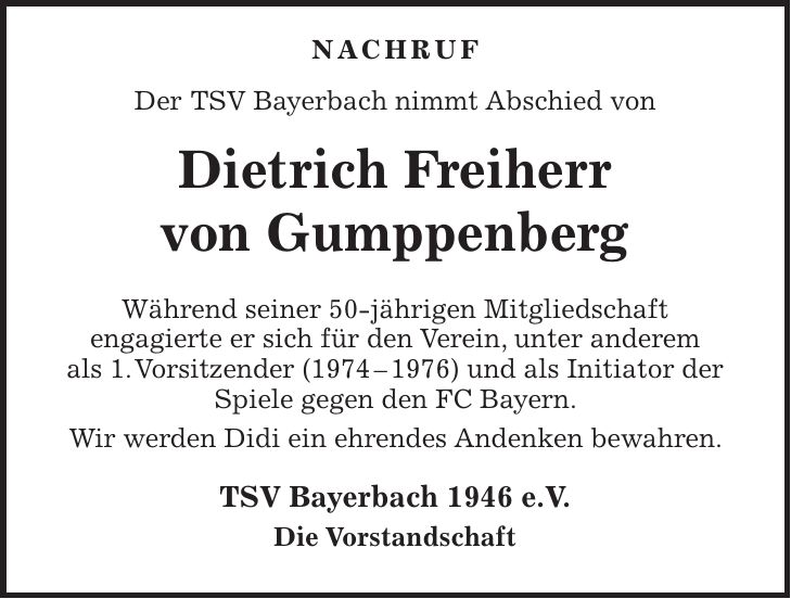 NACHRUF Der TSV Bayerbach nimmt Abschied von Dietrich Freiherr von Gumppenberg Während seiner 50-jährigen Mitgliedschaft engagierte er sich für den Verein, unter anderem als 1. Vorsitzender (***) und als Initiator der Spiele gegen den FC Bayern. Wir werden Didi ein ehrendes Andenken bewahren. TSV Bayerbach 1946 e.V. Die Vorstandschaft