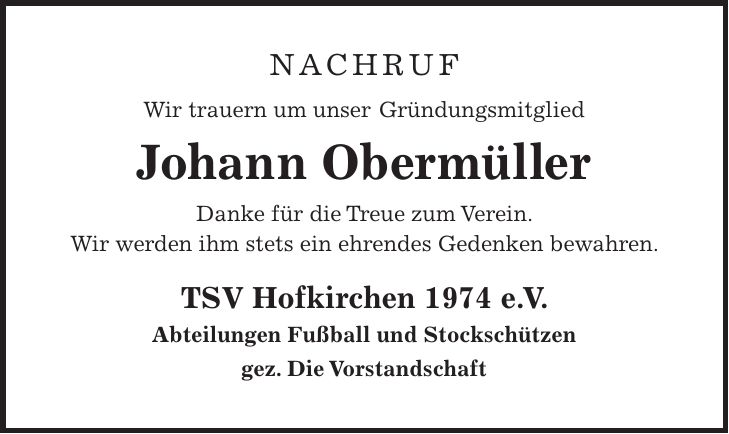 Nachruf Wir trauern um unser Gründungsmitglied Johann Obermüller Danke für die Treue zum Verein. Wir werden ihm stets ein ehrendes Gedenken bewahren. TSV Hofkirchen 1974 e. V. Abteilungen Fußball und Stockschützen gez. Die Vorstandschaft