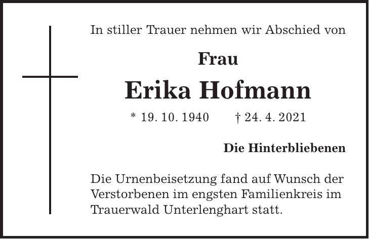 In stiller Trauer nehmen wir Abschied von Frau Erika Hofmann * 19. 10. 1940 + 24. 4. 2021 Die Hinterbliebenen Die Urnenbeisetzung fand auf Wunsch der Verstorbenen im engsten Familienkreis im Trauerwald Unterlenghart statt.