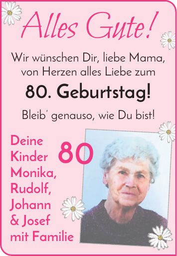 Alles Gute! Wir wünschen Dir, liebe Mama, von Herzen alles Liebe zum 80. Geburtstag! Bleib genauso, wie Du bist! Deine Kinder Monika, Rudolf, Johann & Josef mit Familie 80