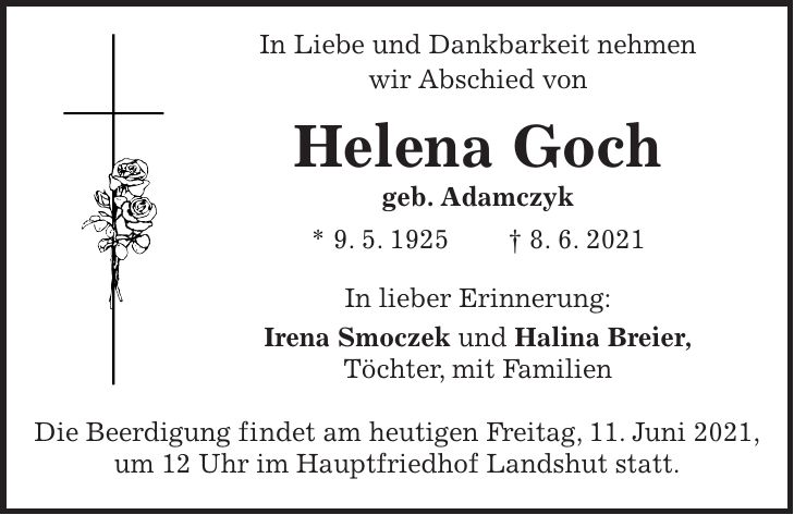 In Liebe und Dankbarkeit nehmen wir Abschied von Helena Goch geb. Adamczyk * 9. 5. 1925 + 8. 6. 2021 In lieber Erinnerung: Irena Smoczek und Halina Breier, Töchter, mit Familien Die Beerdigung findet am heutigen Freitag, 11. Juni 2021, um 12 Uhr im Hauptfriedhof Landshut statt.
