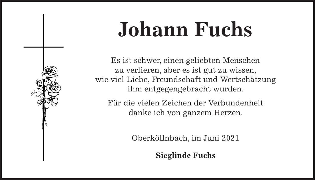 Johann Fuchs Es ist schwer, einen geliebten Menschen zu verlieren, aber es ist gut zu wissen, wie viel Liebe, Freundschaft und Wertschätzung ihm entgegengebracht wurden. Für die vielen Zeichen der Verbundenheit danke ich von ganzem Herzen. Oberköllnbach, im Juni 2021 Sieglinde Fuchs