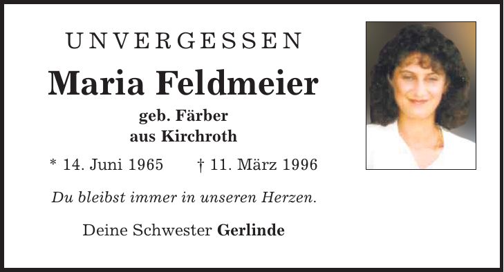 Unvergessen Maria Feldmeier geb. Färber aus Kirchroth * 14. Juni 1965 | 11. März 1996 Du bleibst immer in unseren Herzen. Deine Schwester Gerlinde