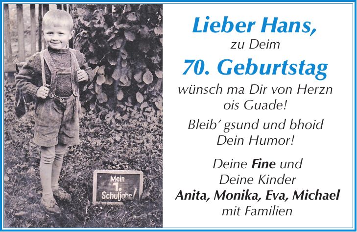 Lieber Hans, zu Deim 70. Geburtstag wünsch ma Dir von Herzn ois Guade! Bleib gsund und bhoid Dein Humor! Deine Fine und Deine Kinder Anita, Monika, Eva, Michael mit Familien