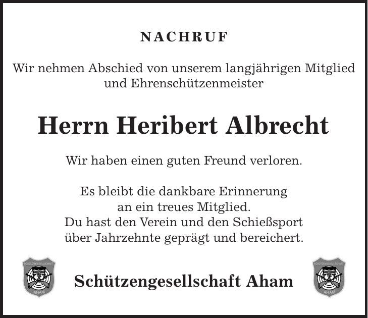 Nachruf Wir nehmen Abschied von unserem langjährigen Mitglied und Ehrenschützenmeister Herrn Heribert Albrecht Wir haben einen guten Freund verloren. Es bleibt die dankbare Erinnerung an ein treues Mitglied. Du hast den Verein und den Schießsport über Jahrzehnte geprägt und bereichert. Schützengesellschaft Aham