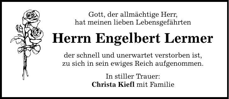 Gott, der allmächtige Herr, hat meinen lieben Lebensgefährten Herrn Engelbert Lermer der schnell und unerwartet verstorben ist, zu sich in sein ewiges Reich aufgenommen. In stiller Trauer: Christa Kiefl mit Familie