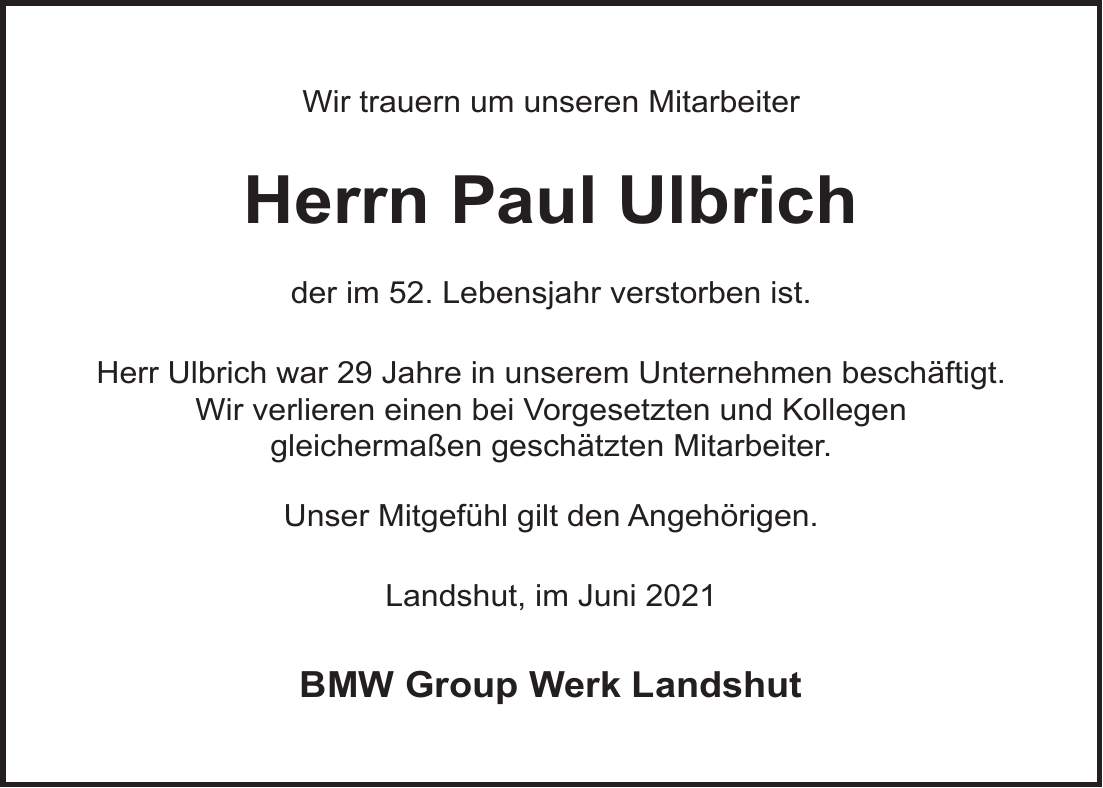 Wir trauern um unseren Mitarbeiter Herrn Paul Ulbrich der im 52. Lebensjahr verstorben ist. Herr Ulbrich war 29 Jahre in unserem Unternehmen beschäftigt. Wir verlieren einen bei Vorgesetzten und Kollegen gleichermaßen geschätzten Mitarbeiter. Unser Mitgefühl gilt den Angehörigen. Landshut, im Juni 2021 BMW Group Werk Landshut