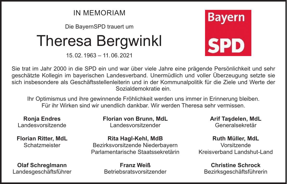 In Memoriam Die BayernSPD trauert um Theresa Bergwinkl 15. 02. ***. 06. 2021 Sie trat im Jahr 2000 in die SPD ein und war über viele Jahre eine prägende Persönlichkeit und sehr geschätzte Kollegin im bayerischen Landesverband. Unermüdlich und voller Überzeugung setzte sie sich insbesondere als Geschäftsstellenleiterin und in der Kommunalpolitik für die Ziele und Werte der Sozialdemokratie ein. Ihr Optimismus und ihre gewinnende Fröhlichkeit werden uns immer in Erinnerung bleiben. Für ihr Wirken sind wir unendlich dankbar. Wir werden Theresa sehr vermissen. Ronja Endres Florian von Brunn, MdL Arif Tadelen, MdL Landesvorsitzende Landesvorsitzender Generalsekretär Florian Ritter, MdL Rita Hagl-Kehl, MdB Ruth Müller, MdL Schatzmeister Bezirksvorsitzende Niederbayern Vorsitzende Parlamentarische Staatssekretärin Kreisverband Landshut-Land Olaf Schreglmann Franz Weiß Christine Schrock Landesgeschäftsführer Betriebsratsvorsitzender Bezirksgeschäftsführerin