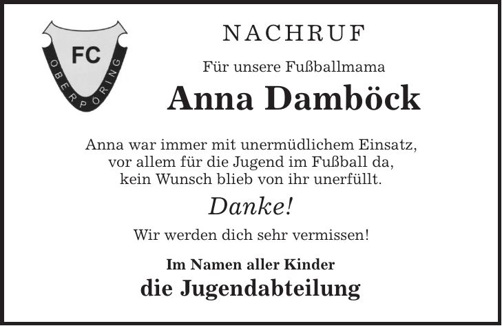 Nachruf Für unsere Fußballmama Anna Damböck Anna war immer mit unermüdlichem Einsatz, vor allem für die Jugend im Fußball da, kein Wunsch blieb von ihr unerfüllt. Danke! Wir werden dich sehr vermissen! Im Namen aller Kinder die Jugendabteilung