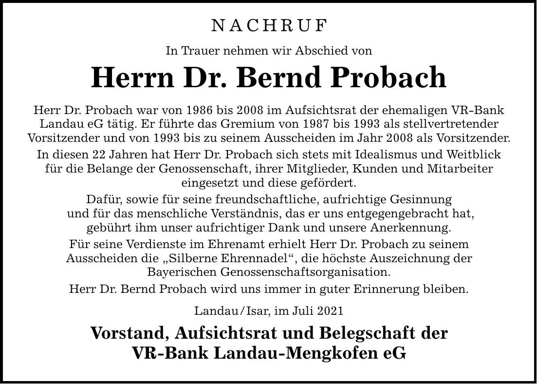 NACHRUF In Trauer nehmen wir Abschied von Herrn Dr. Bernd Probach Herr Dr. Probach war von 1986 bis 2008 im Aufsichtsrat der ehemaligen VR-Bank Landau eG tätig. Er führte das Gremium von 1987 bis 1993 als stellvertretender Vorsitzender und von 1993 bis zu seinem Ausscheiden im Jahr 2008 als Vorsitzender. In diesen 22 Jahren hat Herr Dr. Probach sich stets mit Idealismus und Weitblick für die Belange der Genossenschaft, ihrer Mitglieder, Kunden und Mitarbeiter eingesetzt und diese gefördert. Dafür, sowie für seine freundschaftliche, aufrichtige Gesinnung und für das menschliche Verständnis, das er uns entgegengebracht hat, gebührt ihm unser aufrichtiger Dank und unsere Anerkennung. Für seine Verdienste im Ehrenamt erhielt Herr Dr. Probach zu seinem Ausscheiden die Silberne Ehrennadel, die höchste Auszeichnung der Bayerischen Genossenschaftsorganisation. Herr Dr. Bernd Probach wird uns immer in guter Erinnerung bleiben. Landau/Isar, im Juli 2021 Vorstand, Aufsichtsrat und Belegschaft der VR-Bank Landau-Mengkofen eG