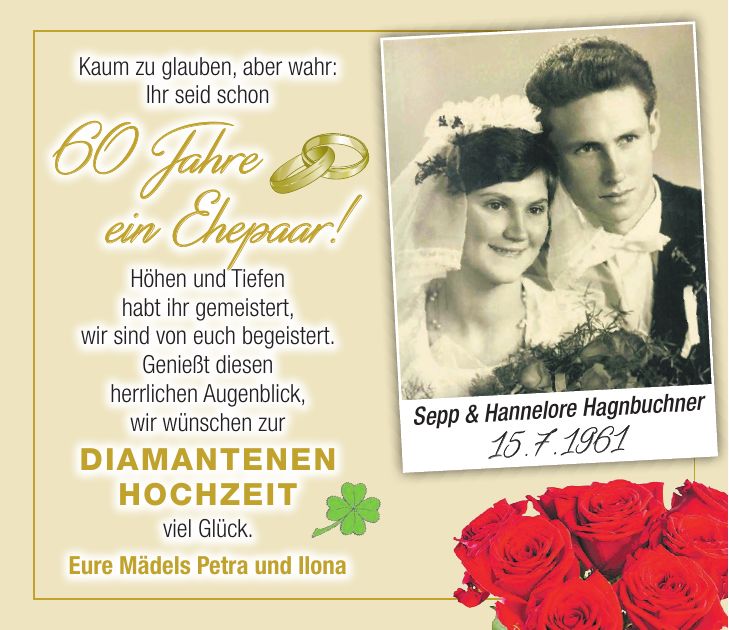 Kaum zu glauben, aber wahr: Ihr seid schon 60 Jahre ein Ehepaar! Höhen und Tiefen habt ihr gemeistert, wir sind von euch begeistert. Genießt diesen herrlichen Augenblick, wir wünschen zur diamantenen Hochzeit viel Glück. Eure Mädels Petra und IlonaSepp & Hannelore Hagnbuchner 15. 7. 1961