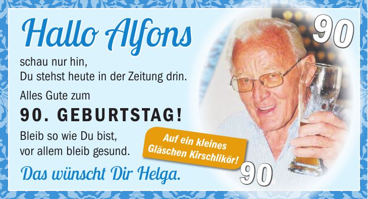 Hallo Alfons schau nur hin, Du stehst heute in der Zeitung drin. Alles Gute zum 90. Geburtstag! Bleib so wie Du bist, vor allem bleib gesund. Das wünscht Dir Helga.Auf ein kleines Gläschen Kirschlikör!9090