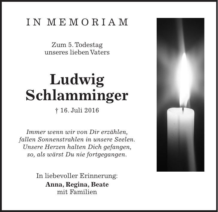 I N M E M O R I A M Zum 5. Todestag unseres lieben Vaters Ludwig Schlamminger + 16. Juli 2016 Immer wenn wir von Dir erzählen, fallen Sonnenstrahlen in unsere Seelen. Unsere Herzen halten Dich gefangen, so, als wärst Du nie fortgegangen. In liebevoller Erinnerung: Anna, Regina, Beate mit Familien