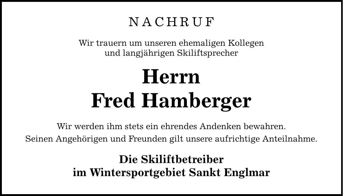 NACHRUF Wir trauern um unseren ehemaligen Kollegen und langjährigen Skiliftsprecher Herrn Fred Hamberger Wir werden ihm stets ein ehrendes Andenken bewahren. Seinen Angehörigen und Freunden gilt unsere aufrichtige Anteilnahme. Die Skiliftbetreiber im Wintersportgebiet Sankt Englmar