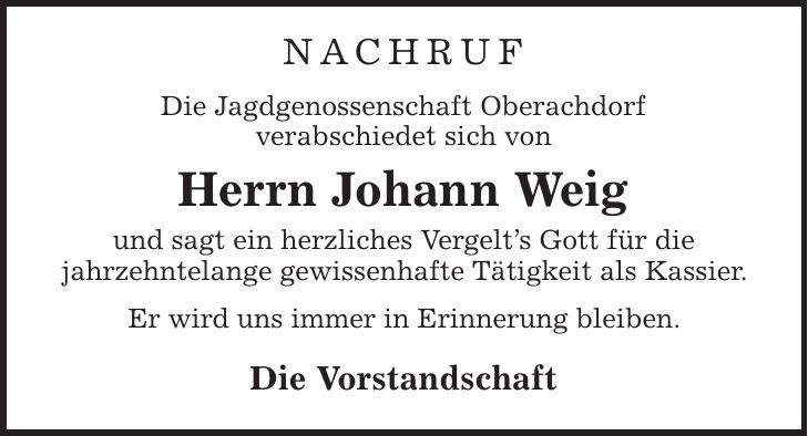 Nachruf Die Jagdgenossenschaft Oberachdorf verabschiedet sich von Herrn Johann Weig und sagt ein herzliches Vergelt's Gott für die jahrzehntelange gewissenhafte Tätigkeit als Kassier. Er wird uns immer in Erinnerung bleiben. Die Vorstandschaft
