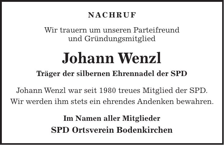 NACHRUF Wir trauern um unseren Parteifreund und Gründungsmitglied Johann Wenzl Träger der silbernen Ehrennadel der SPD Johann Wenzl war seit 1980 treues Mitglied der SPD. Wir werden ihm stets ein ehrendes Andenken bewahren. Im Namen aller Mitglieder SPD Ortsverein Bodenkirchen