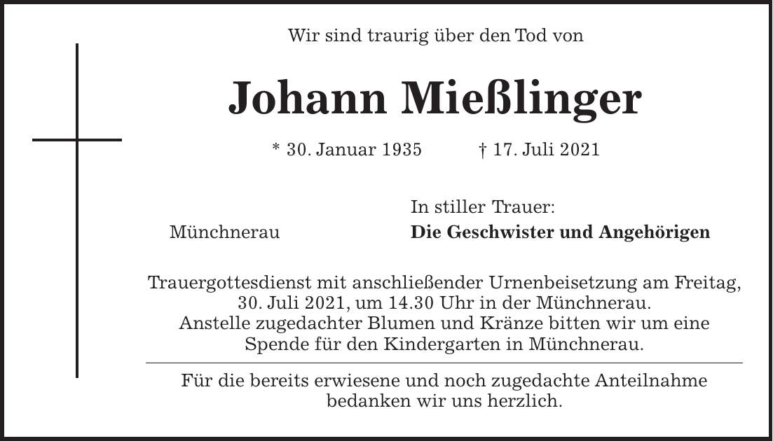 Wir sind traurig über den Tod von Johann Mießlinger * 30. Januar 1935 + 17. Juli 2021 In stiller Trauer: Münchnerau Die Geschwister und Angehörigen Trauergottesdienst mit anschließender Urnenbeisetzung am Freitag, 30. Juli 2021, um 14.30 Uhr in der Münchnerau. Anstelle zugedachter Blumen und Kränze bitten wir um eine Spende für den Kindergarten in Münchnerau. Für die bereits erwiesene und noch zugedachte Anteilnahme bedanken wir uns herzlich.
